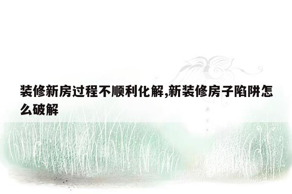 装修新房过程不顺利化解,新装修房子陷阱怎么破解