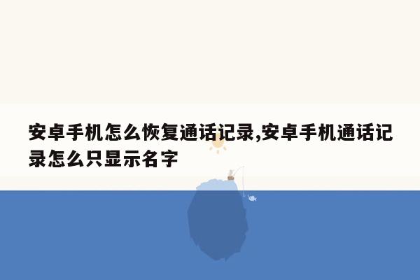 安卓手机怎么恢复通话记录,安卓手机通话记录怎么只显示名字