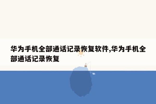 华为手机全部通话记录恢复软件,华为手机全部通话记录恢复