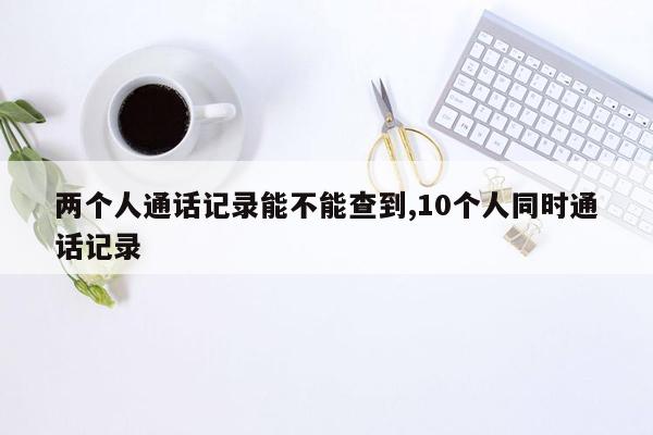 两个人通话记录能不能查到,10个人同时通话记录