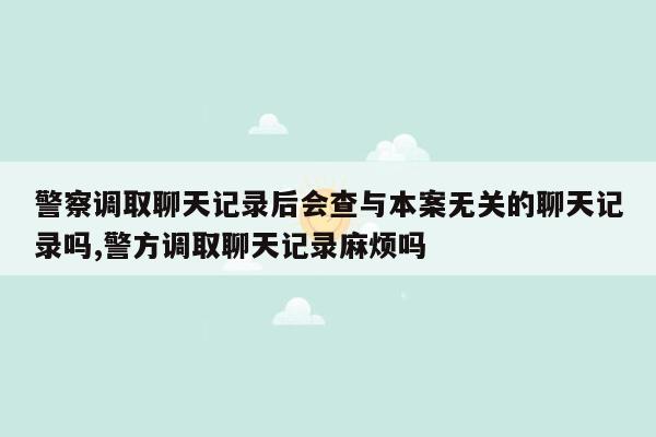 警察调取聊天记录后会查与本案无关的聊天记录吗,警方调取聊天记录麻烦吗