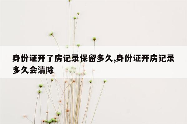 身份证开了房记录保留多久,身份证开房记录多久会清除