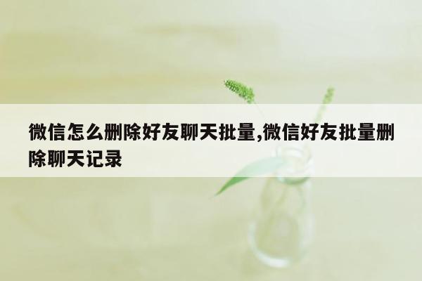 微信怎么删除好友聊天批量,微信好友批量删除聊天记录