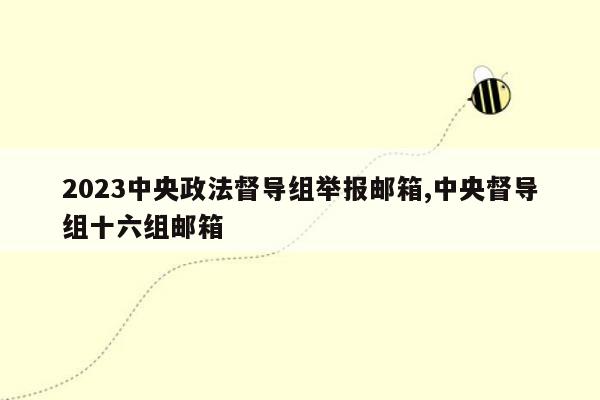 2023中央政法督导组举报邮箱,中央督导组十六组邮箱