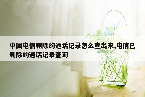 中国电信删除的通话记录怎么查出来,电信已删除的通话记录查询