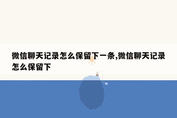 微信聊天记录怎么保留下一条,微信聊天记录怎么保留下