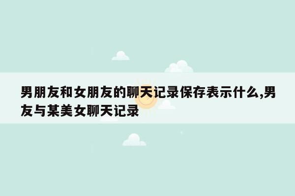 男朋友和女朋友的聊天记录保存表示什么,男友与某美女聊天记录