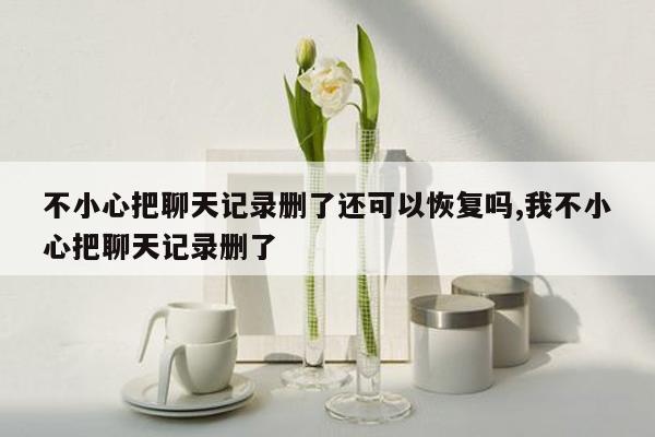 不小心把聊天记录删了还可以恢复吗,我不小心把聊天记录删了