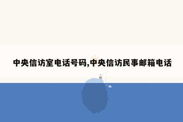 中央信访室电话号码,中央信访民事邮箱电话