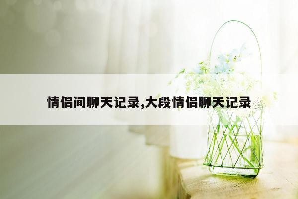 情侣间聊天记录,大段情侣聊天记录