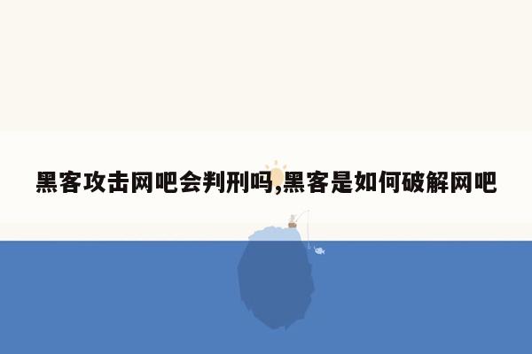 黑客攻击网吧会判刑吗,黑客是如何破解网吧