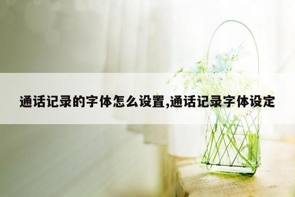 通话记录的字体怎么设置,通话记录字体设定