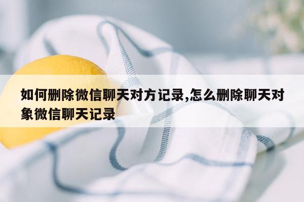 如何删除微信聊天对方记录,怎么删除聊天对象微信聊天记录