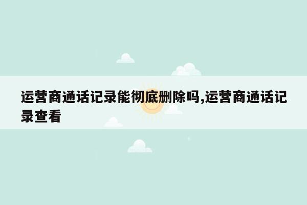 运营商通话记录能彻底删除吗,运营商通话记录查看