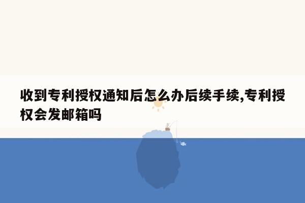 收到专利授权通知后怎么办后续手续,专利授权会发邮箱吗