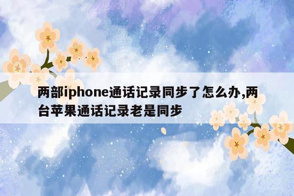 两部iphone通话记录同步了怎么办,两台苹果通话记录老是同步