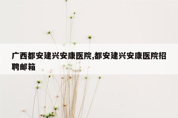 广西都安建兴安康医院,都安建兴安康医院招聘邮箱