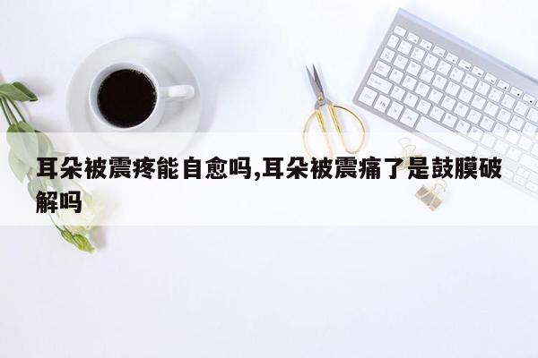 耳朵被震疼能自愈吗,耳朵被震痛了是鼓膜破解吗