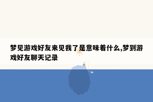 梦见游戏好友来见我了是意味着什么,梦到游戏好友聊天记录