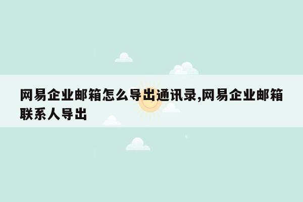 网易企业邮箱怎么导出通讯录,网易企业邮箱联系人导出