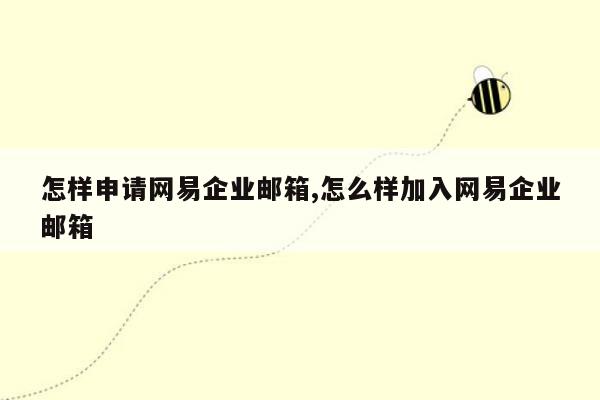 怎样申请网易企业邮箱,怎么样加入网易企业邮箱