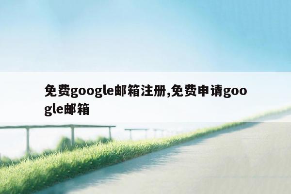 免费google邮箱注册,免费申请google邮箱