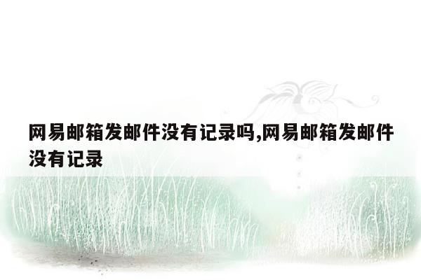 网易邮箱发邮件没有记录吗,网易邮箱发邮件没有记录