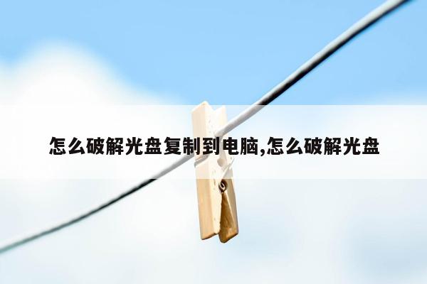 怎么破解光盘复制到电脑,怎么破解光盘