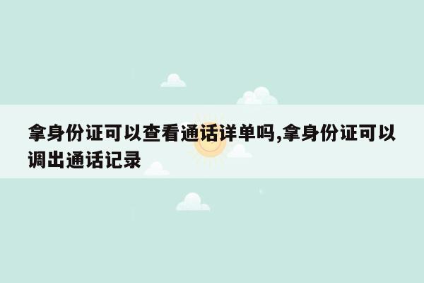 拿身份证可以查看通话详单吗,拿身份证可以调出通话记录