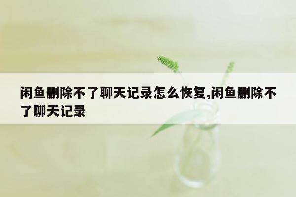 闲鱼删除不了聊天记录怎么恢复,闲鱼删除不了聊天记录