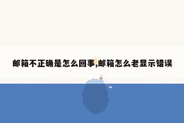 邮箱不正确是怎么回事,邮箱怎么老显示错误