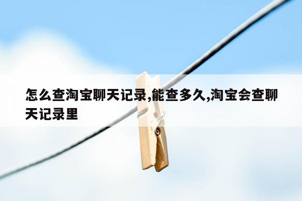 怎么查淘宝聊天记录,能查多久,淘宝会查聊天记录里