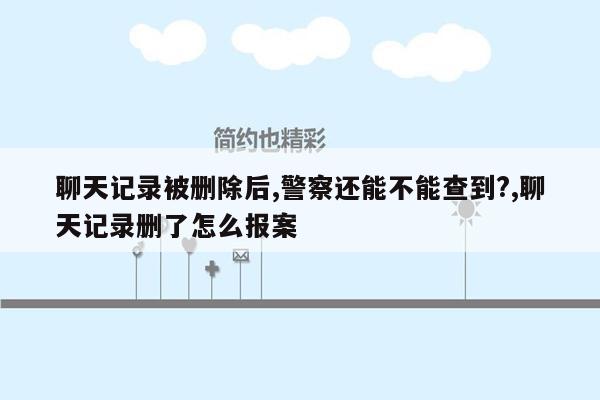 聊天记录被删除后,警察还能不能查到?,聊天记录删了怎么报案