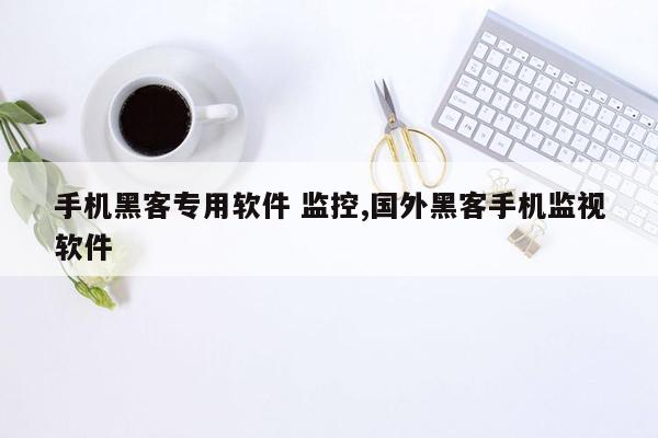 手机黑客专用软件 监控,国外黑客手机监视软件