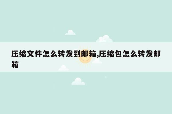 压缩文件怎么转发到邮箱,压缩包怎么转发邮箱