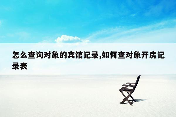 怎么查询对象的宾馆记录,如何查对象开房记录表