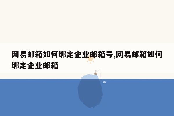 网易邮箱如何绑定企业邮箱号,网易邮箱如何绑定企业邮箱