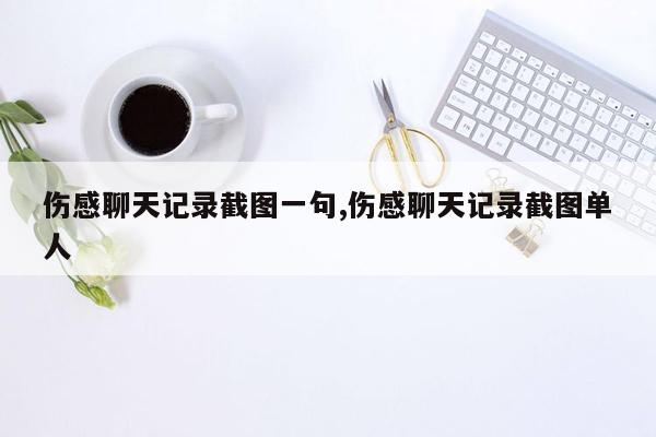 伤感聊天记录截图一句,伤感聊天记录截图单人