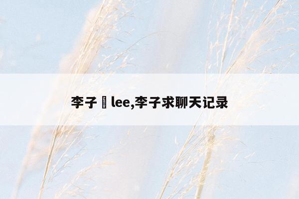 李子晹lee,李子求聊天记录