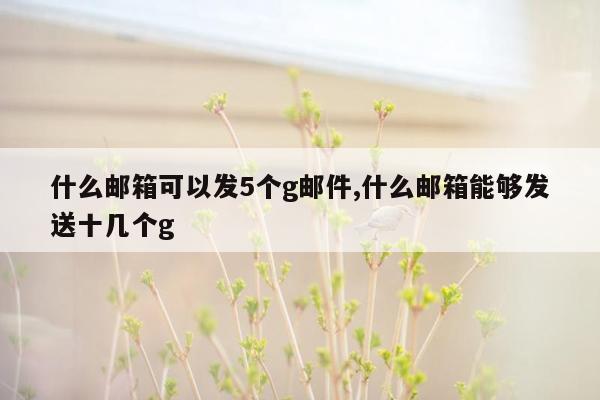 什么邮箱可以发5个g邮件,什么邮箱能够发送十几个g