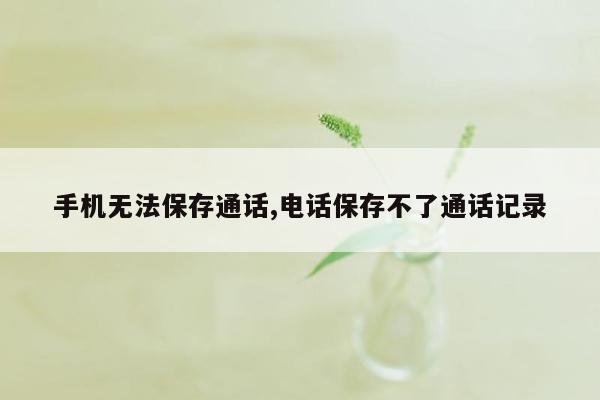 手机无法保存通话,电话保存不了通话记录