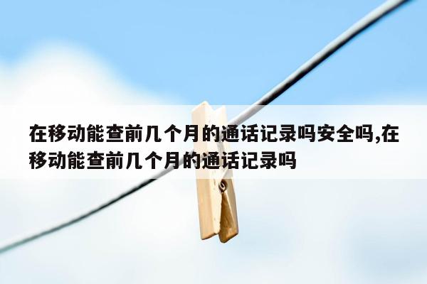 在移动能查前几个月的通话记录吗安全吗,在移动能查前几个月的通话记录吗