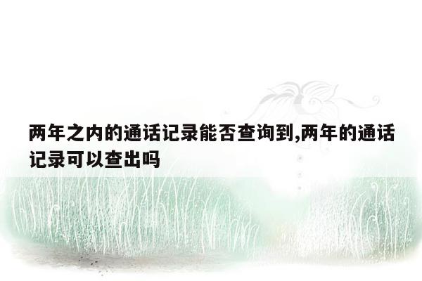 两年之内的通话记录能否查询到,两年的通话记录可以查出吗