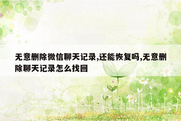 无意删除微信聊天记录,还能恢复吗,无意删除聊天记录怎么找回