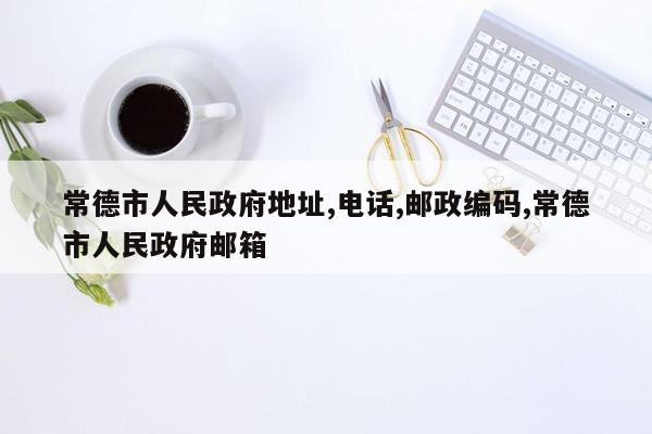 常德市人民政府地址,电话,邮政编码,常德市人民政府邮箱