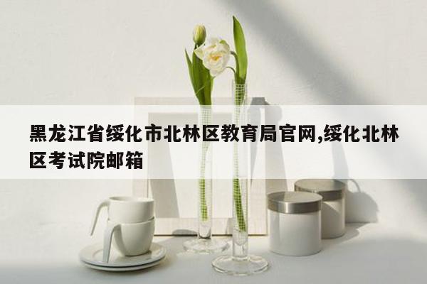 黑龙江省绥化市北林区教育局官网,绥化北林区考试院邮箱