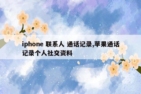 iphone 联系人 通话记录,苹果通话记录个人社交资料