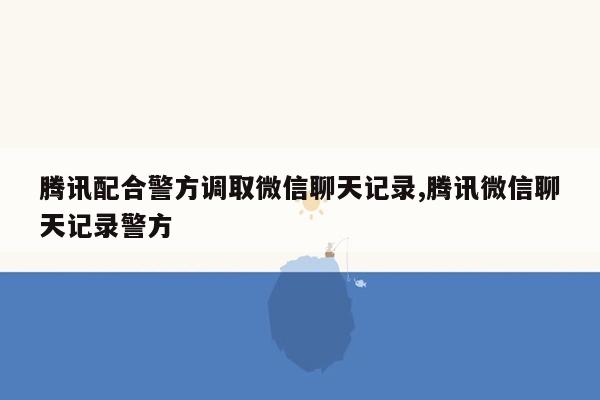 腾讯配合警方调取微信聊天记录,腾讯微信聊天记录警方