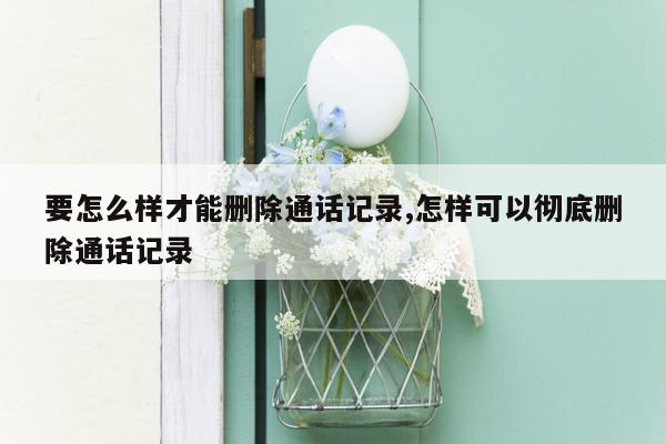 要怎么样才能删除通话记录,怎样可以彻底删除通话记录