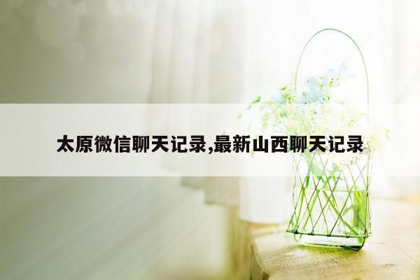 太原微信聊天记录,最新山西聊天记录